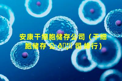 安康干细胞储存公司（干细胞储存 公 🦉 司 排行）